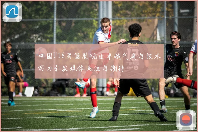 中国U18男篮展现出卓越气质与技术实力引发媒体关注与期待