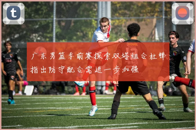 广东男篮季前赛探索双塔组合杜锋指出防守配合需进一步加强