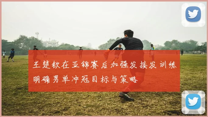 王楚钦在亚锦赛后加强发接发训练明确男单冲冠目标与策略