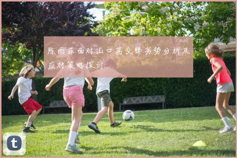 陈雨菲面对山口茜交锋劣势分析及应对策略探讨