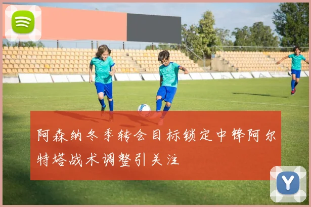 阿森纳冬季转会目标锁定中锋阿尔特塔战术调整引关注