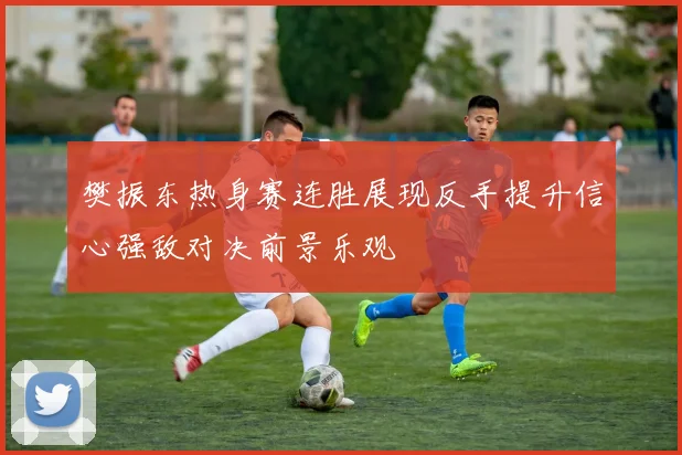 樊振东热身赛连胜展现反手提升信心强敌对决前景乐观