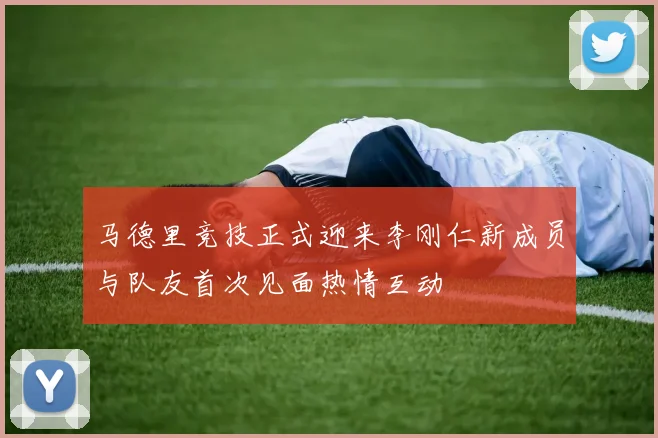 马德里竞技正式迎来李刚仁新成员与队友首次见面热情互动