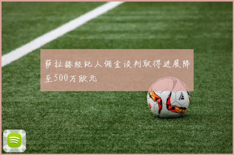 萨拉赫经纪人佣金谈判取得进展降至500万欧元