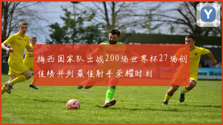梅西国家队出战200场世界杯27场创佳绩并列最佳射手荣耀时刻
